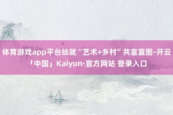体育游戏app平台绘就“艺术+乡村”共富蓝图-开云「中国」Kaiyun·官方网站 登录入口