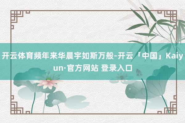 开云体育频年来华晨宇如斯万般-开云「中国」Kaiyun·官方网站 登录入口