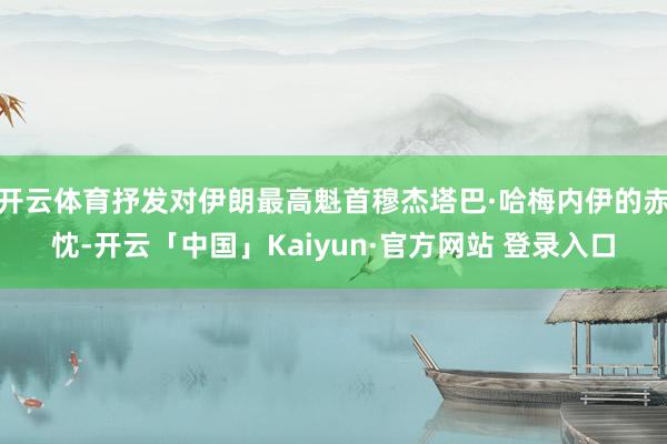 开云体育抒发对伊朗最高魁首穆杰塔巴·哈梅内伊的赤忱-开云「中国」Kaiyun·官方网站 登录入口