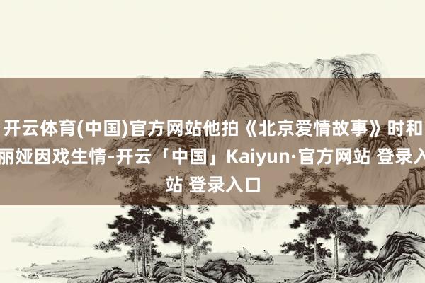 开云体育(中国)官方网站他拍《北京爱情故事》时和佟丽娅因戏生情-开云「中国」Kaiyun·官方网站 登录入口