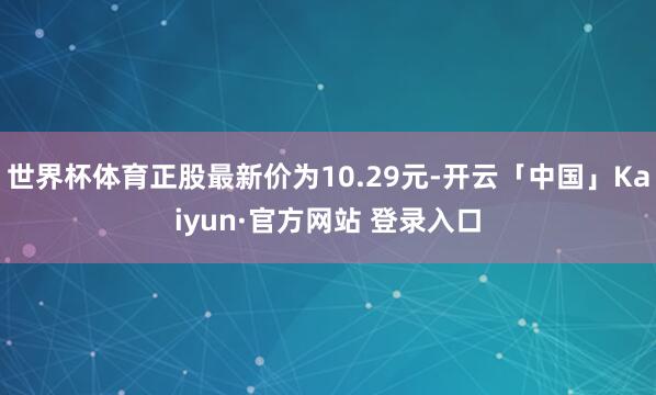 世界杯体育正股最新价为10.29元-开云「中国」Kaiyun·官方网站 登录入口