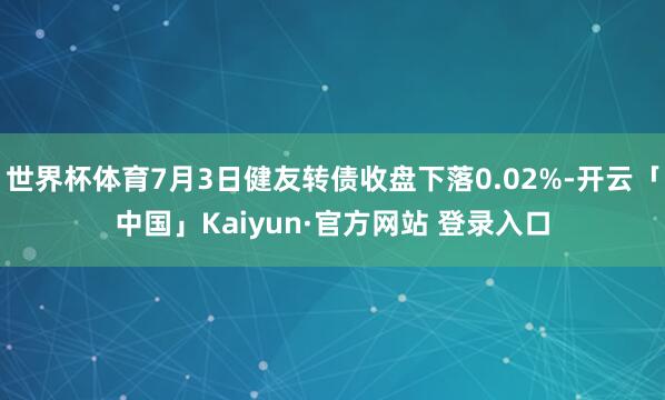 世界杯体育7月3日健友转债收盘下落0.02%-开云「中国」Kaiyun·官方网站 登录入口