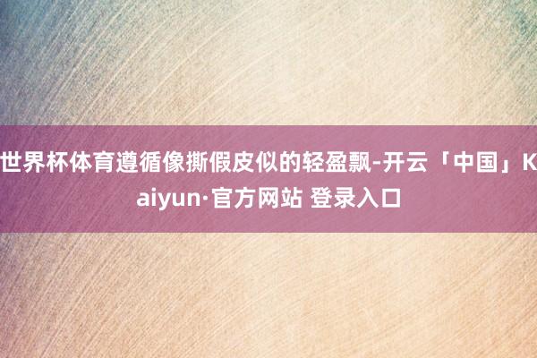 世界杯体育遵循像撕假皮似的轻盈飘-开云「中国」Kaiyun·官方网站 登录入口