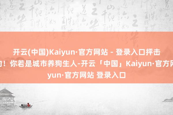 开云(中国)Kaiyun·官方网站 - 登录入口抨击性？不存在的！你若是城市养狗生人-开云「中国」Kaiyun·官方网站 登录入口