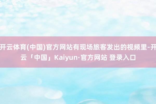 开云体育(中国)官方网站有现场旅客发出的视频里-开云「中国」Kaiyun·官方网站 登录入口