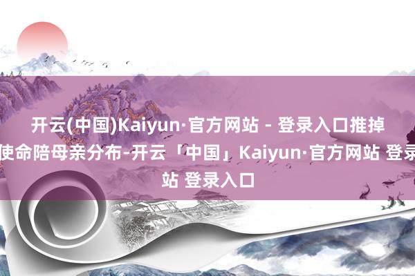 开云(中国)Kaiyun·官方网站 - 登录入口推掉泰半使命陪母亲分布-开云「中国」Kaiyun·官方网站 登录入口