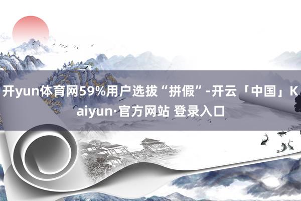 开yun体育网59%用户选拔“拼假”-开云「中国」Kaiyun·官方网站 登录入口