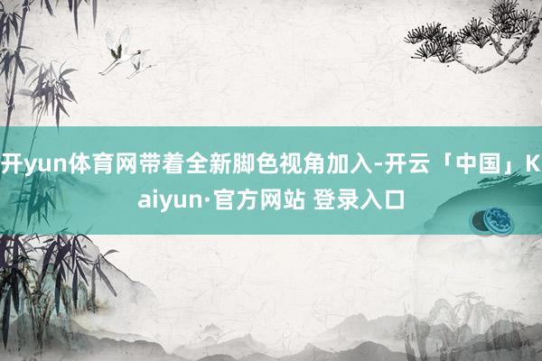 开yun体育网带着全新脚色视角加入-开云「中国」Kaiyun·官方网站 登录入口