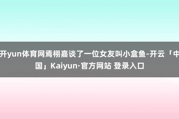开yun体育网焉栩嘉谈了一位女友叫小盒鱼-开云「中国」Kaiyun·官方网站 登录入口