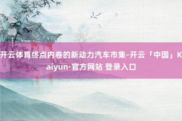 开云体育终点内卷的新动力汽车市集-开云「中国」Kaiyun·官方网站 登录入口