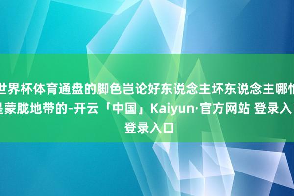 世界杯体育通盘的脚色岂论好东说念主坏东说念主哪怕是蒙胧地带的-开云「中国」Kaiyun·官方网站 登录入口
