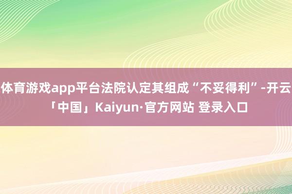 体育游戏app平台法院认定其组成“不妥得利”-开云「中国」Kaiyun·官方网站 登录入口