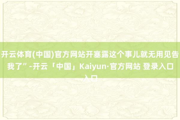 开云体育(中国)官方网站开塞露这个事儿就无用见告我了”-开云「中国」Kaiyun·官方网站 登录入口