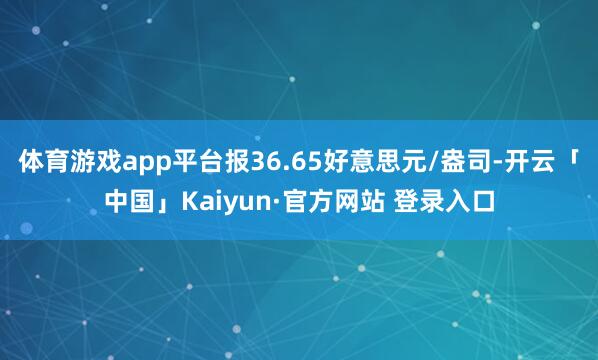 体育游戏app平台报36.65好意思元/盎司-开云「中国」Kaiyun·官方网站 登录入口