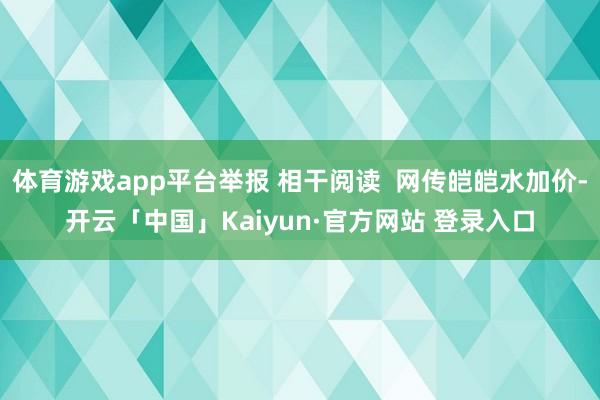 体育游戏app平台举报 相干阅读  网传皑皑水加价-开云「中国」Kaiyun·官方网站 登录入口