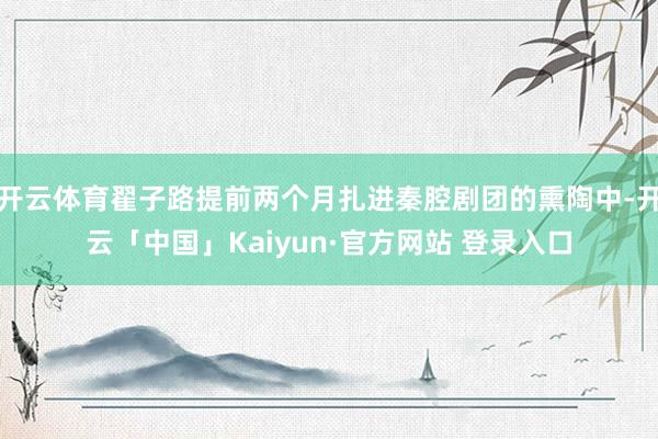 开云体育翟子路提前两个月扎进秦腔剧团的熏陶中-开云「中国」Kaiyun·官方网站 登录入口