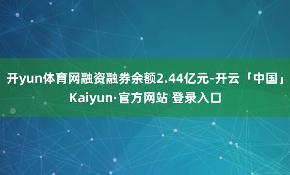 开yun体育网融资融券余额2.44亿元-开云「中国」Kaiyun·官方网站 登录入口