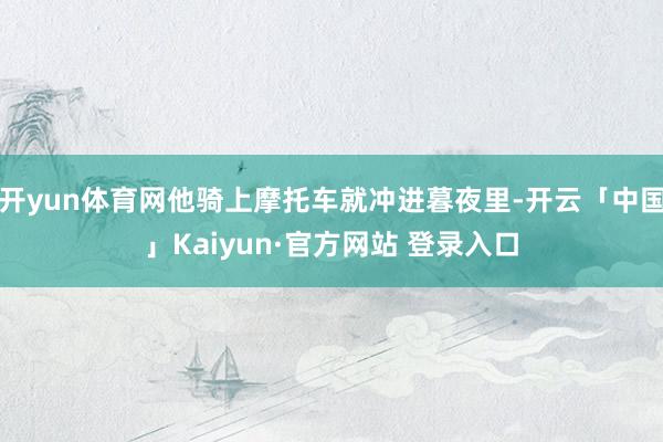 开yun体育网他骑上摩托车就冲进暮夜里-开云「中国」Kaiyun·官方网站 登录入口