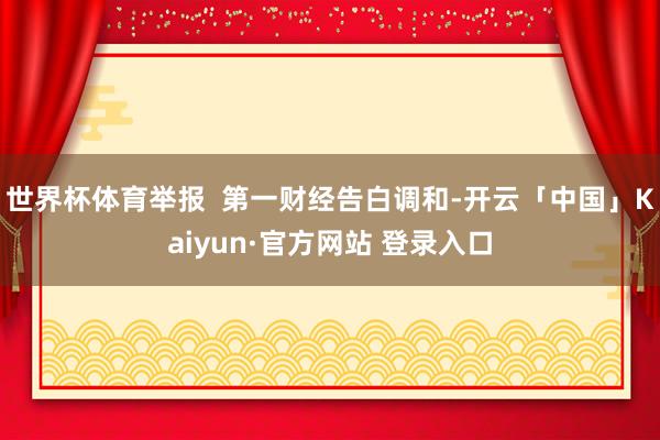 世界杯体育举报  第一财经告白调和-开云「中国」Kaiyun·官方网站 登录入口