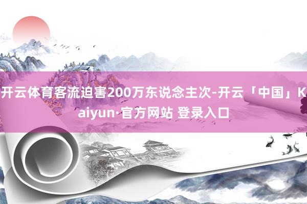 开云体育客流迫害200万东说念主次-开云「中国」Kaiyun·官方网站 登录入口