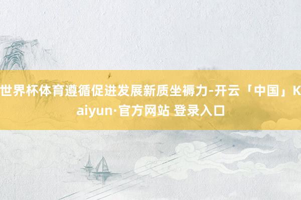 世界杯体育遵循促进发展新质坐褥力-开云「中国」Kaiyun·官方网站 登录入口