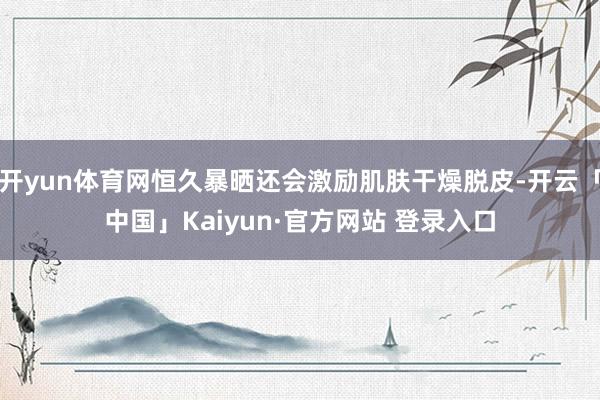 开yun体育网恒久暴晒还会激励肌肤干燥脱皮-开云「中国」Kaiyun·官方网站 登录入口