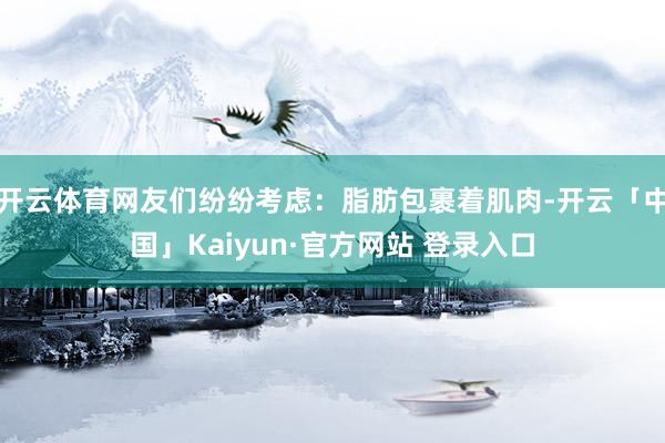 开云体育网友们纷纷考虑：脂肪包裹着肌肉-开云「中国」Kaiyun·官方网站 登录入口