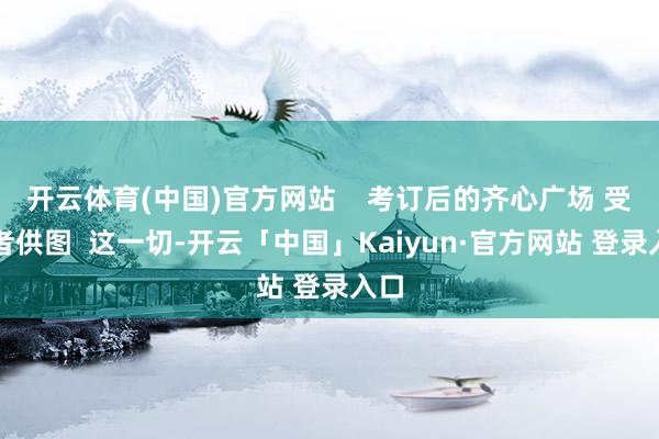 开云体育(中国)官方网站    考订后的齐心广场 受访者供图  这一切-开云「中国」Kaiyun·官方网站 登录入口