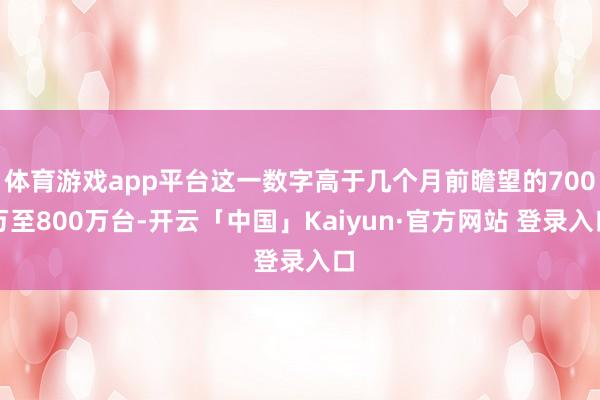 体育游戏app平台这一数字高于几个月前瞻望的700万至800万台-开云「中国」Kaiyun·官方网站 登录入口