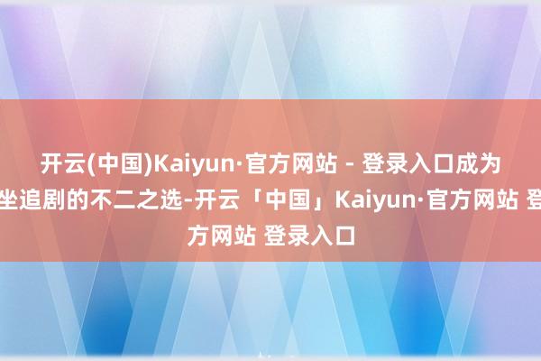开云(中国)Kaiyun·官方网站 - 登录入口成为全家围坐追剧的不二之选-开云「中国」Kaiyun·官方网站 登录入口
