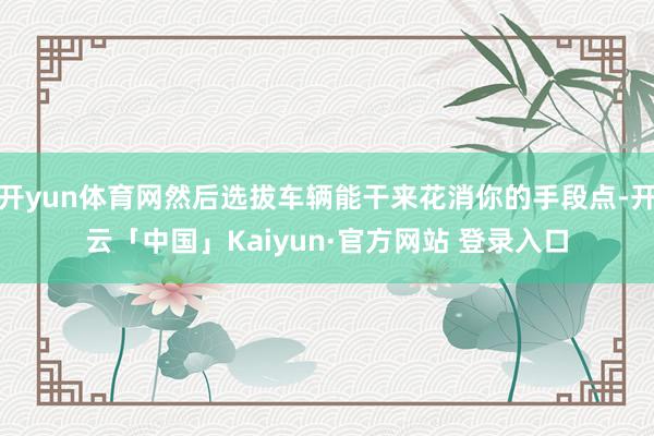 开yun体育网然后选拔车辆能干来花消你的手段点-开云「中国」Kaiyun·官方网站 登录入口