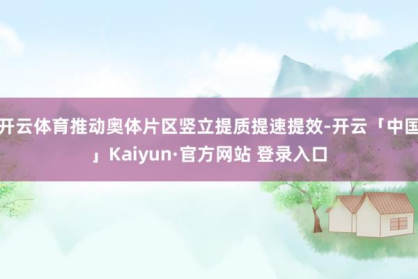 开云体育推动奥体片区竖立提质提速提效-开云「中国」Kaiyun·官方网站 登录入口