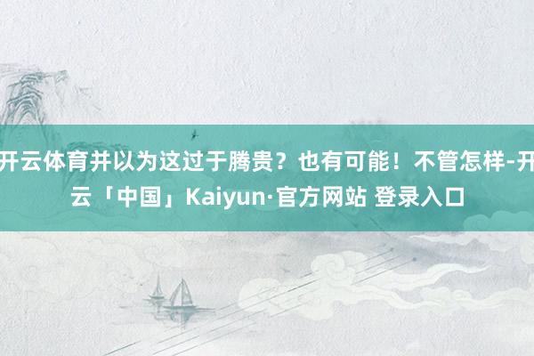 开云体育并以为这过于腾贵？也有可能！不管怎样-开云「中国」Kaiyun·官方网站 登录入口