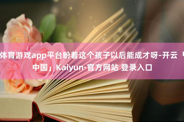 体育游戏app平台盼着这个孩子以后能成才呀-开云「中国」Kaiyun·官方网站 登录入口