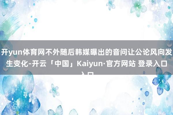 开yun体育网不外随后韩媒曝出的音问让公论风向发生变化-开云「中国」Kaiyun·官方网站 登录入口