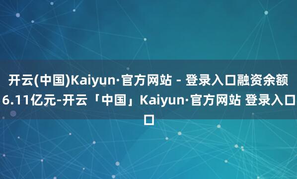 开云(中国)Kaiyun·官方网站 - 登录入口融资余额6.11亿元-开云「中国」Kaiyun·官方网站 登录入口
