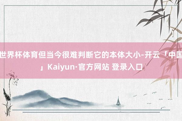 世界杯体育但当今很难判断它的本体大小-开云「中国」Kaiyun·官方网站 登录入口