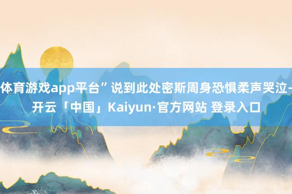 体育游戏app平台”说到此处密斯周身恐惧柔声哭泣-开云「中国」Kaiyun·官方网站 登录入口