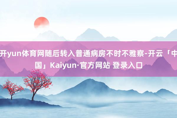 开yun体育网随后转入普通病房不时不雅察-开云「中国」Kaiyun·官方网站 登录入口