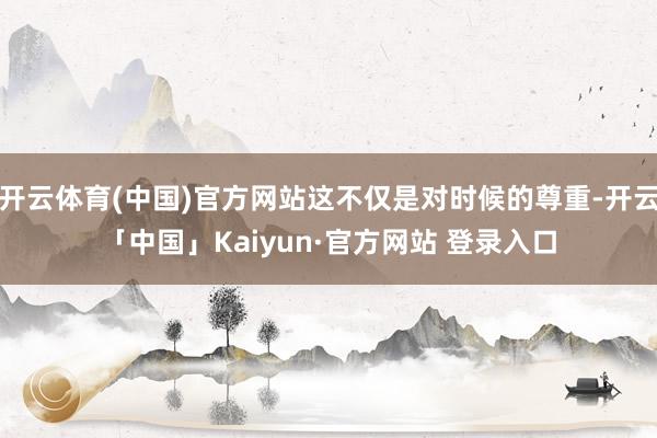 开云体育(中国)官方网站这不仅是对时候的尊重-开云「中国」Kaiyun·官方网站 登录入口