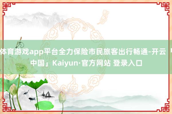 体育游戏app平台全力保险市民旅客出行畅通-开云「中国」Kaiyun·官方网站 登录入口