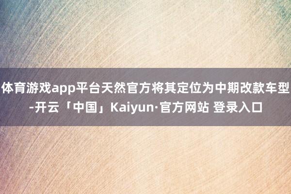 体育游戏app平台天然官方将其定位为中期改款车型-开云「中国」Kaiyun·官方网站 登录入口