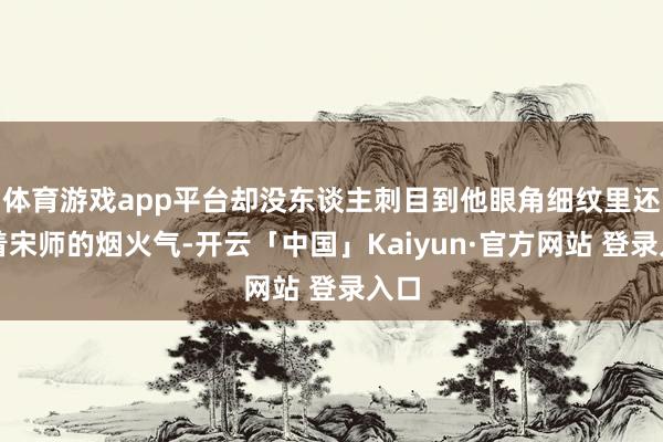 体育游戏app平台却没东谈主刺目到他眼角细纹里还藏着宋师的烟火气-开云「中国」Kaiyun·官方网站 登录入口
