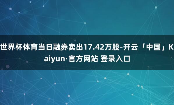 世界杯体育当日融券卖出17.42万股-开云「中国」Kaiyun·官方网站 登录入口