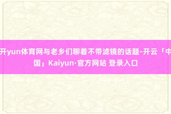 开yun体育网与老乡们聊着不带滤镜的话题-开云「中国」Kaiyun·官方网站 登录入口
