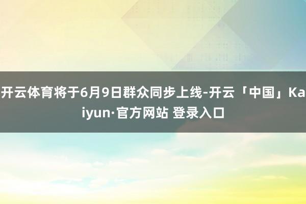 开云体育将于6月9日群众同步上线-开云「中国」Kaiyun·官方网站 登录入口