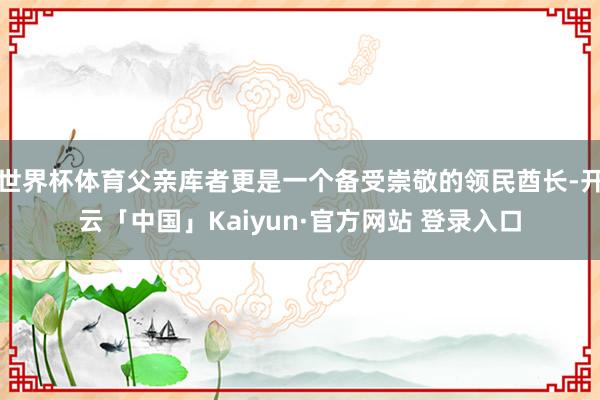 世界杯体育父亲库者更是一个备受崇敬的领民酋长-开云「中国」Kaiyun·官方网站 登录入口