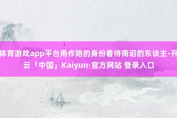 体育游戏app平台用作陪的身份看待南诏的东谈主-开云「中国」Kaiyun·官方网站 登录入口