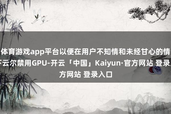 体育游戏app平台以便在用户不知情和未经甘心的情况下云尔禁用GPU-开云「中国」Kaiyun·官方网站 登录入口