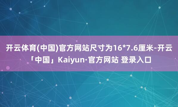 开云体育(中国)官方网站尺寸为16*7.6厘米-开云「中国」Kaiyun·官方网站 登录入口